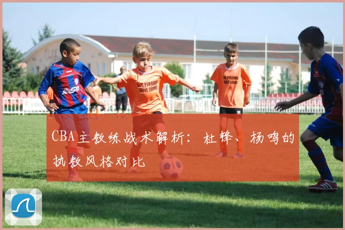 CBA主教练战术解析：杜锋、杨鸣的执教风格对比