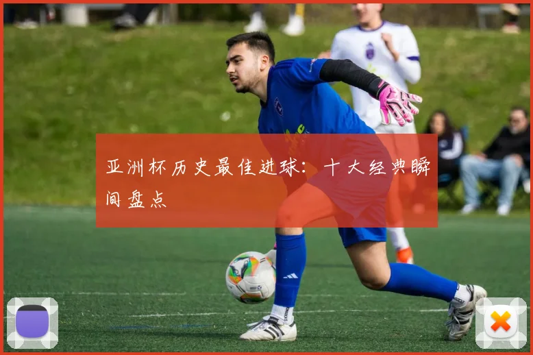 亚洲杯历史最佳进球:十大经典瞬间盘点