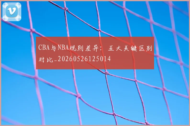 CBA与NBA规则差异:五大关键区别对比_20260526125014