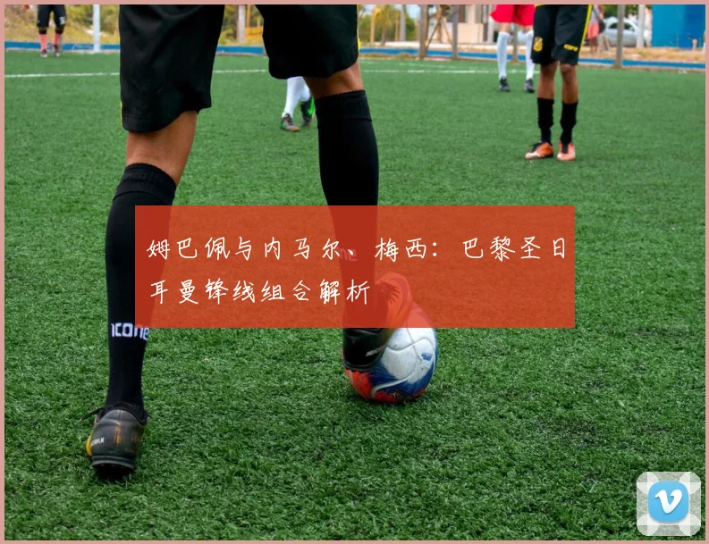 姆巴佩与内马尔、梅西：巴黎圣日耳曼锋线组合解析