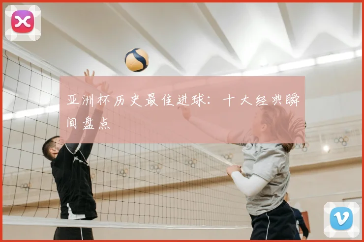 亚洲杯历史最佳进球:十大经典瞬间盘点