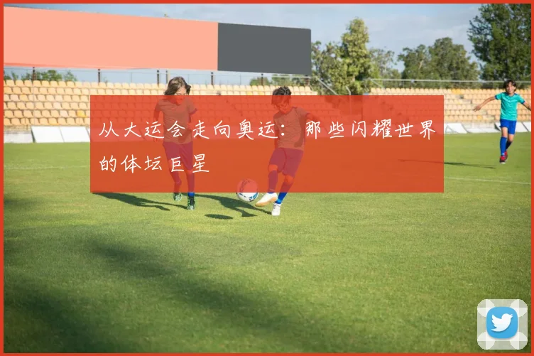 从大运会走向奥运:那些闪耀世界的体坛巨星