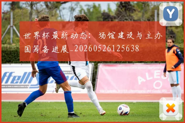 世界杯最新动态:场馆建设与主办国筹备进展_20260526125638