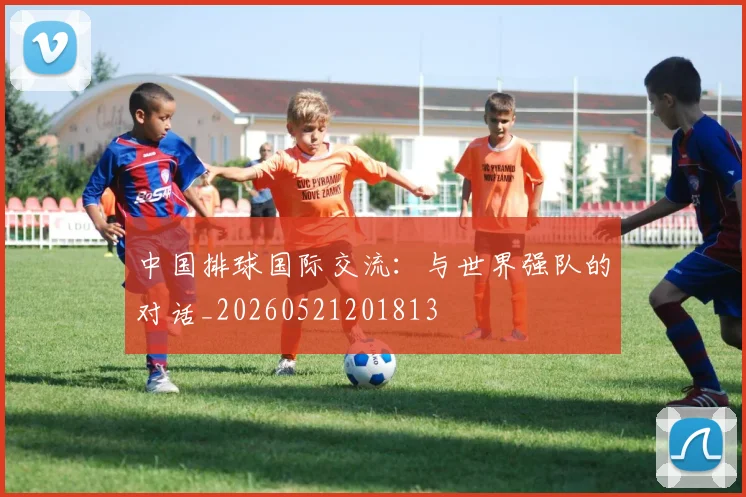 中国排球国际交流:与世界强队的对话_20260521201813
