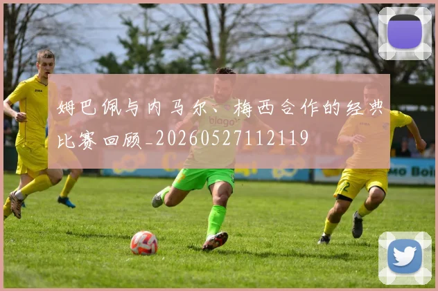 姆巴佩与内马尔、梅西合作的经典比赛回顾_20260527112119