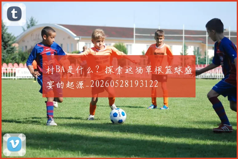 村BA是什么？探索这场草根篮球盛宴的起源_20260528193122