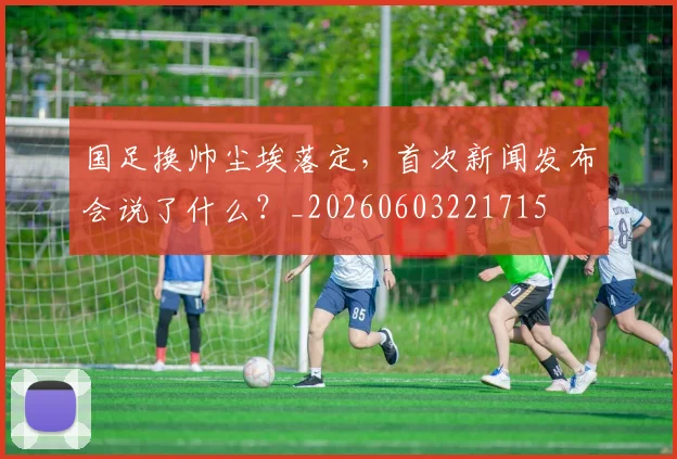 国足换帅尘埃落定,首次新闻发布会说了什么?_20260603221715