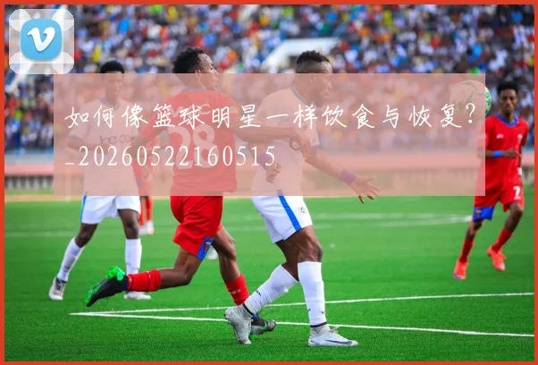 如何像篮球明星一样饮食与恢复?_20260522160515