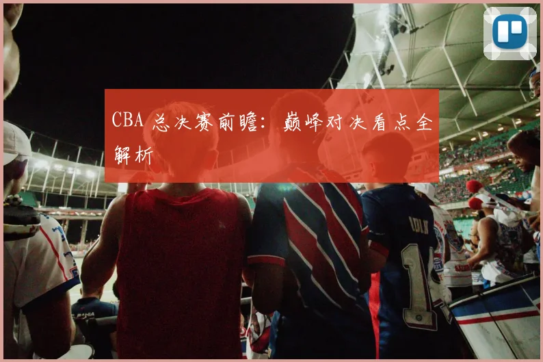 CBA 总决赛前瞻:巅峰对决看点全解析