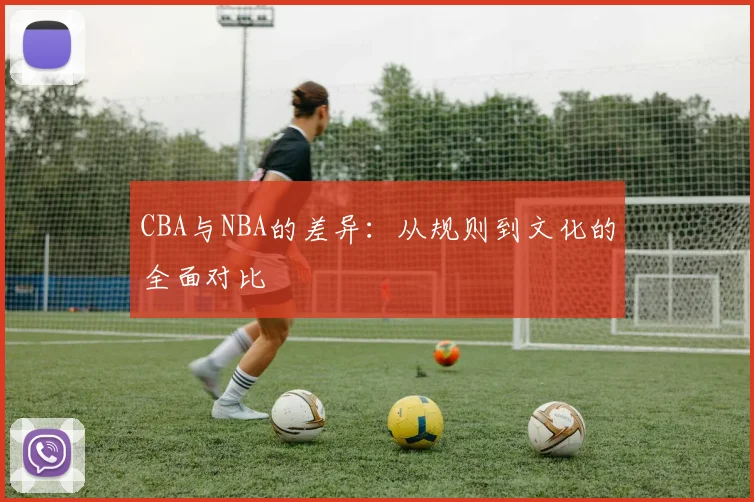 CBA与NBA的差异:从规则到文化的全面对比
