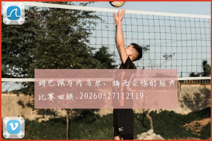 姆巴佩与内马尔、梅西合作的经典比赛回顾_20260527112119
