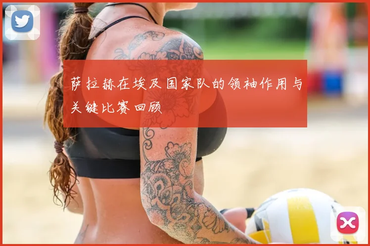 萨拉赫在埃及国家队的领袖作用与关键比赛回顾