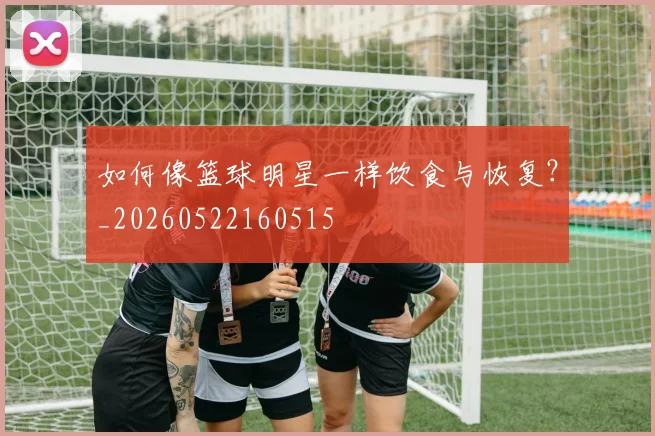 如何像篮球明星一样饮食与恢复?_20260522160515