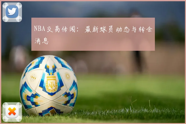 NBA交易传闻:最新球员动态与转会消息